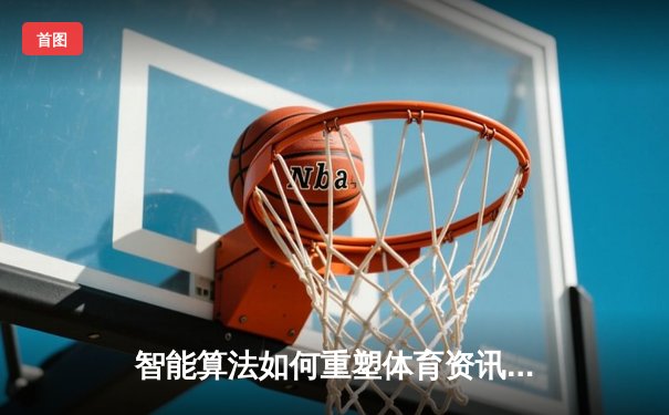 智能算法如何重塑体育资讯格局？数据驱动下的赛事报道革命