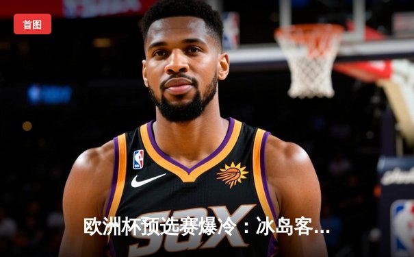 欧洲杯预选赛爆冷：冰岛客场2-1逆转荷兰，古德蒙德松独中两元